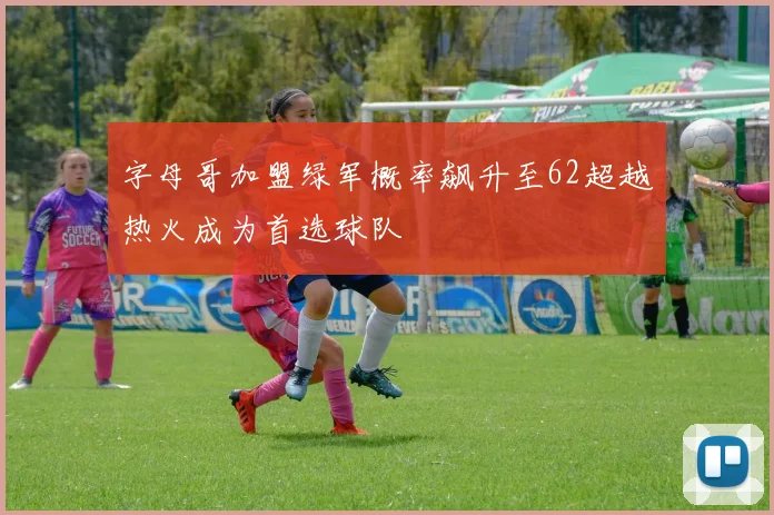 字母哥加盟绿军概率飙升至62超越热火成为首选球队