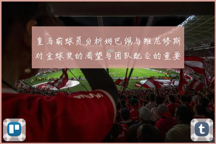 皇马前球员分析姆巴佩与维尼修斯对金球奖的渴望与团队配合的重要性