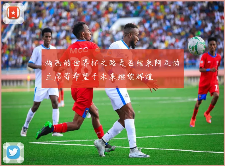 梅西的世界杯之路是否结束阿足协主席寄希望于未来继续辉煌