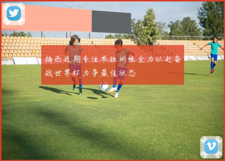 梅西近期专注单独训练全力以赴备战世界杯力争最佳状态