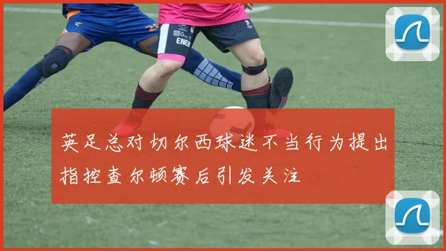 英足总对切尔西球迷不当行为提出指控查尔顿赛后引发关注