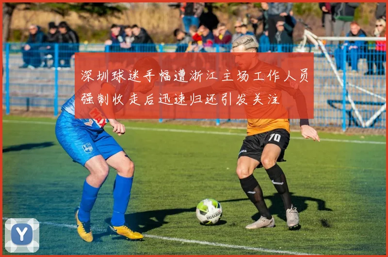深圳球迷手幅遭浙江主场工作人员强制收走后迅速归还引发关注