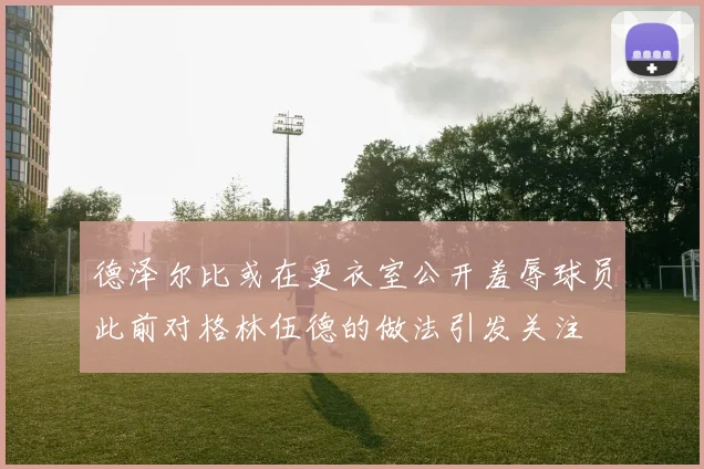 德泽尔比或在更衣室公开羞辱球员此前对格林伍德的做法引发关注