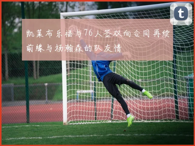 凯莱布乐福与76人签双向合同再续前缘与杨瀚森的队友情