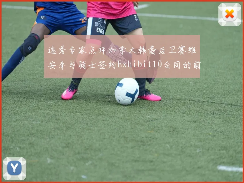 选秀专家点评加拿大韩裔后卫赛维安李与骑士签约Exhibit10合同的前景分析