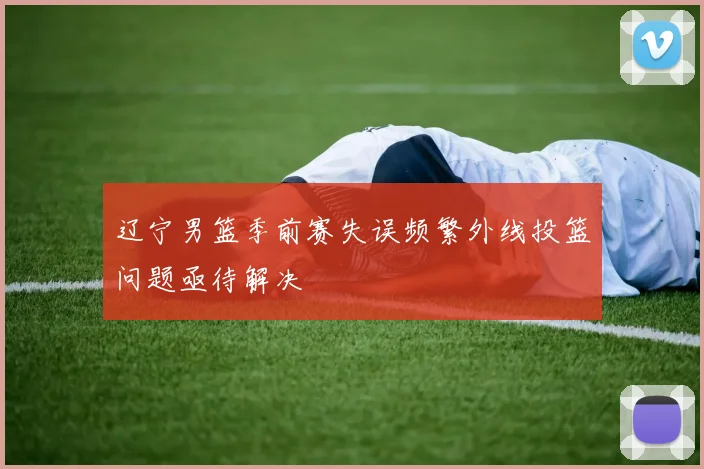 辽宁男篮季前赛失误频繁外线投篮问题亟待解决