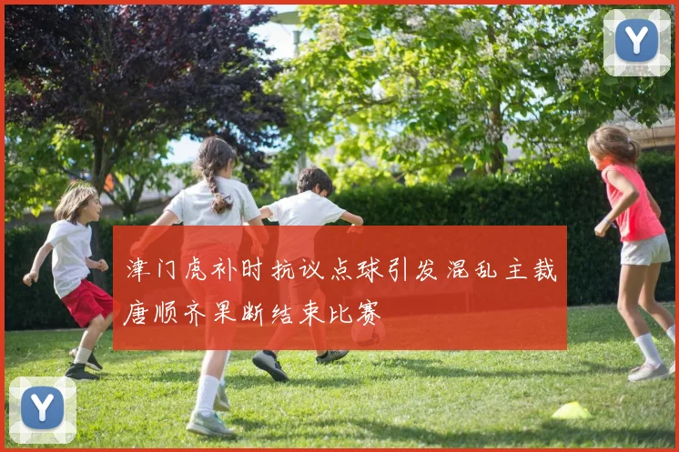 津门虎补时抗议点球引发混乱主裁唐顺齐果断结束比赛