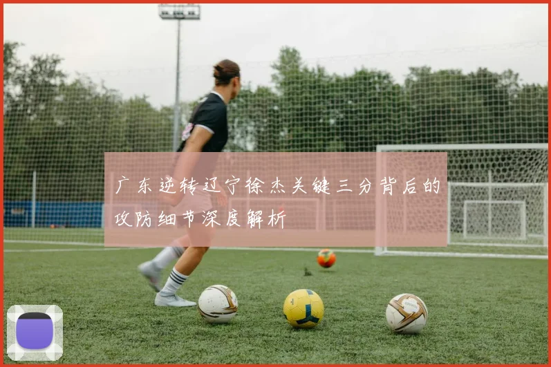 广东逆转辽宁徐杰关键三分背后的攻防细节深度解析