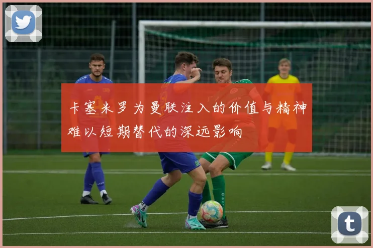 卡塞米罗为曼联注入的价值与精神难以短期替代的深远影响