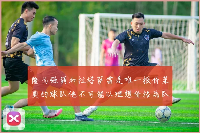 隆戈强调加拉塔萨雷是唯一报价莱奥的球队他不可能以理想价格离队