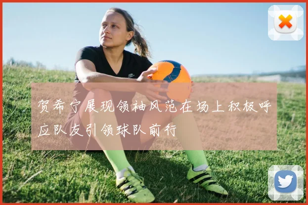 贺希宁展现领袖风范在场上积极呼应队友引领球队前行