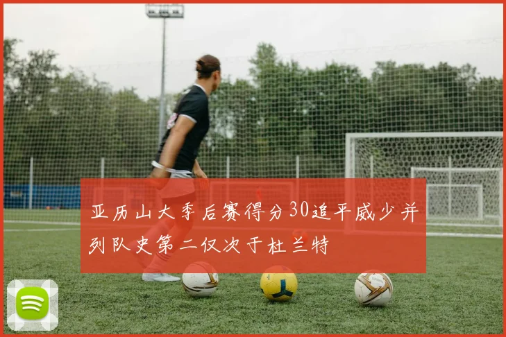 亚历山大季后赛得分30追平威少并列队史第二仅次于杜兰特