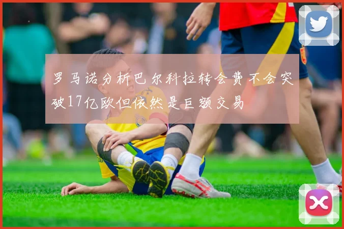 罗马诺分析巴尔科拉转会费不会突破17亿欧但依然是巨额交易
