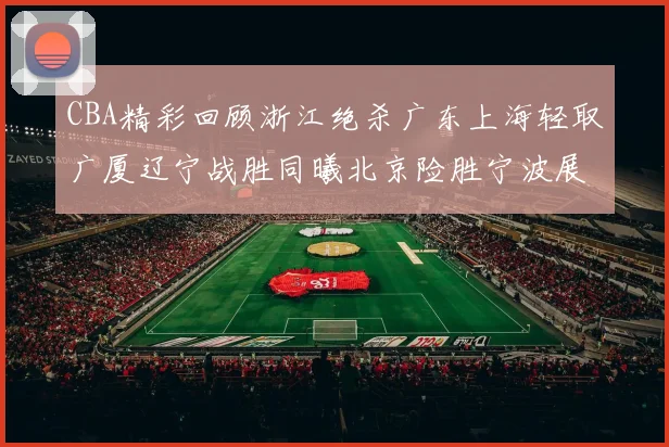 CBA精彩回顾浙江绝杀广东上海轻取广厦辽宁战胜同曦北京险胜宁波展现强队风采