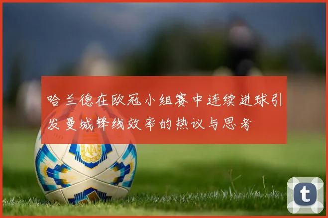 哈兰德在欧冠小组赛中连续进球引发曼城锋线效率的热议与思考