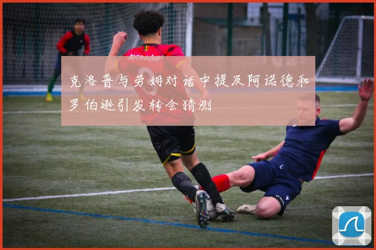 克洛普与劳姆对话中提及阿诺德和罗伯逊引发转会猜测