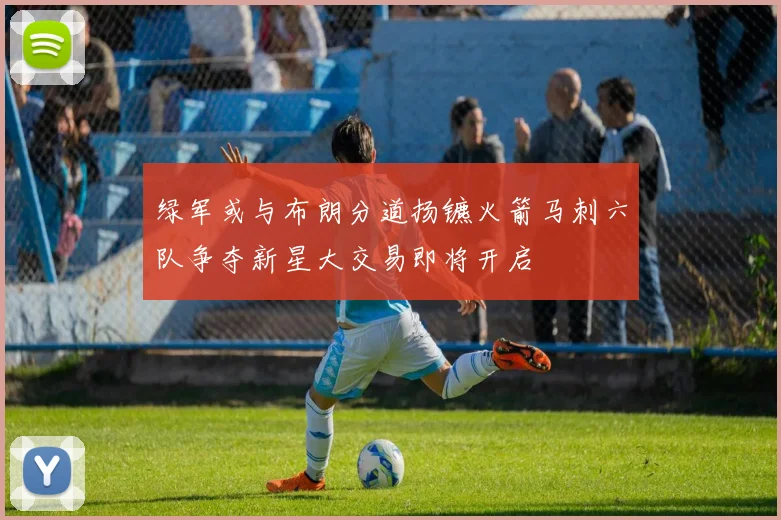 绿军或与布朗分道扬镳火箭马刺六队争夺新星大交易即将开启