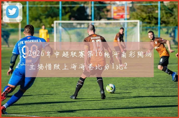 2026年中超联赛第16轮河南彩陶坊主场惜败上海海港比分1比2