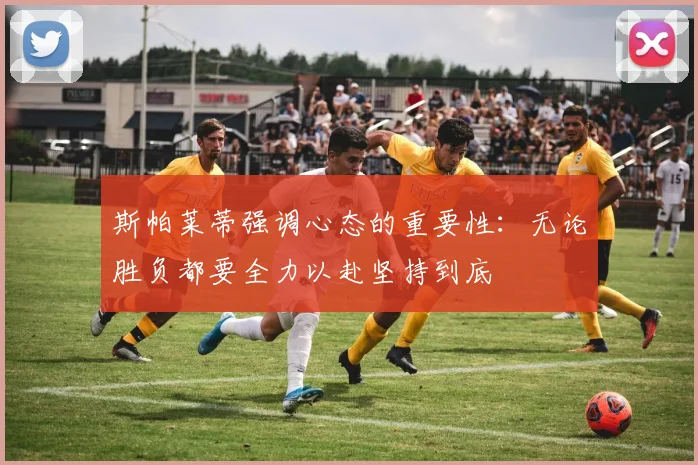 斯帕莱蒂强调心态的重要性：无论胜负都要全力以赴坚持到底