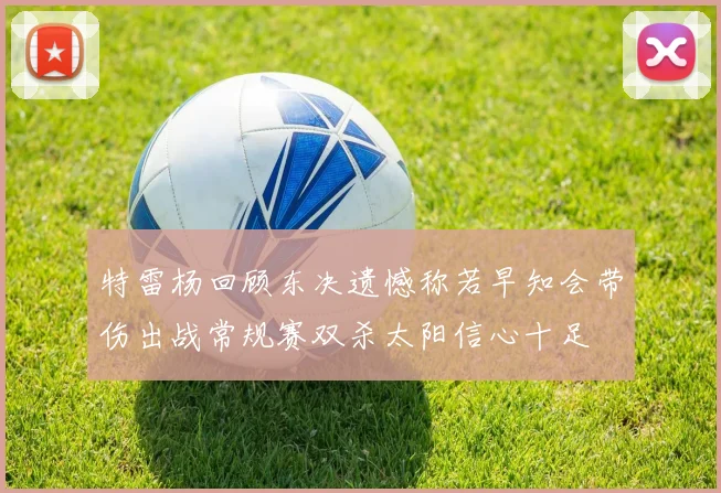 特雷杨回顾东决遗憾称若早知会带伤出战常规赛双杀太阳信心十足
