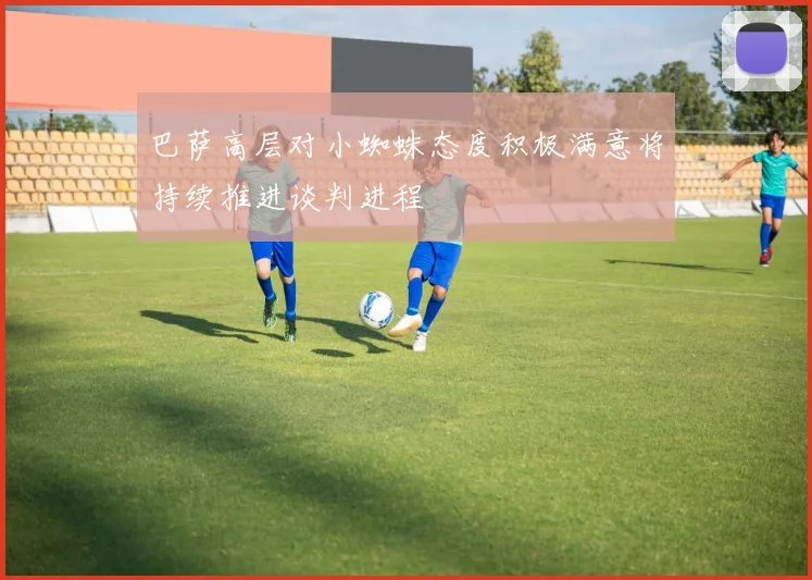 巴萨高层对小蜘蛛态度积极满意将持续推进谈判进程