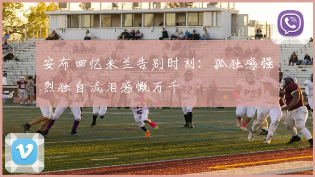 安布回忆米兰告别时刻：孤独感强烈独自流泪感慨万千