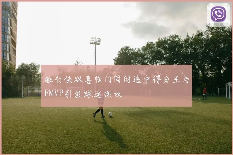 独行侠双喜临门同时选中得分王与FMVP引发球迷热议