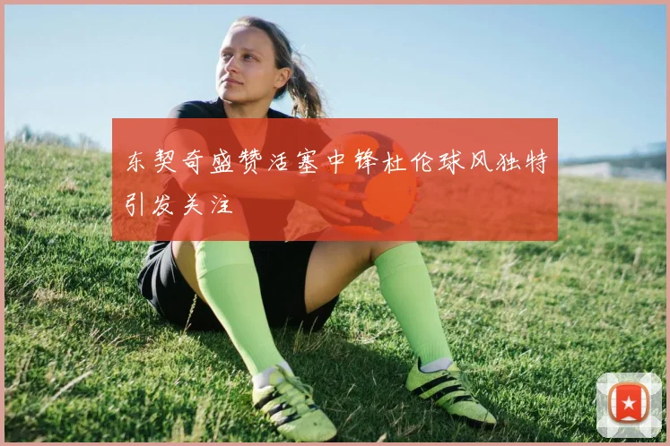 东契奇盛赞活塞中锋杜伦球风独特引发关注