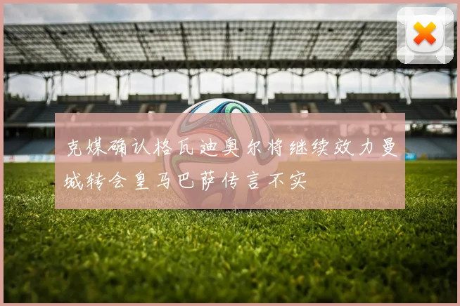 克媒确认格瓦迪奥尔将继续效力曼城转会皇马巴萨传言不实