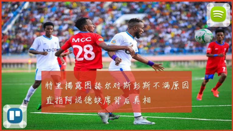 特里揭露图赫尔对斯彭斯不满原因直指阿诺德缺席背后真相