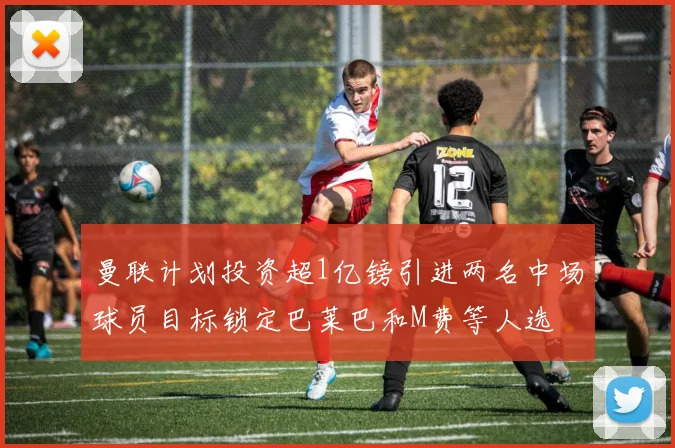 曼联计划投资超1亿镑引进两名中场球员目标锁定巴莱巴和M费等人选