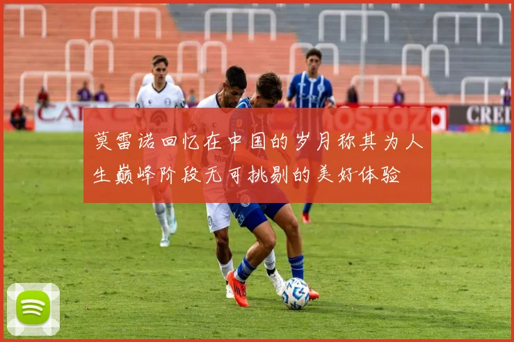 莫雷诺回忆在中国的岁月称其为人生巅峰阶段无可挑剔的美好体验