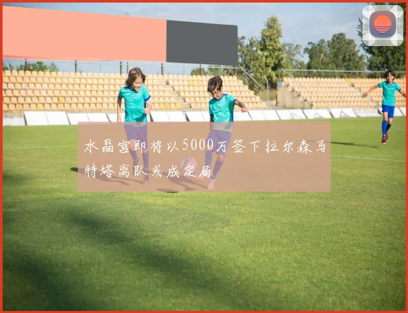 水晶宫即将以5000万签下拉尔森马特塔离队或成定局