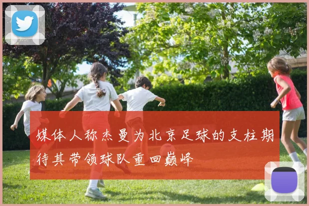 媒体人称杰曼为北京足球的支柱期待其带领球队重回巅峰