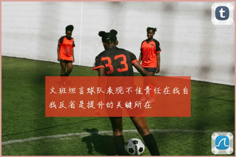 文班坦言球队表现不佳责任在我自我反省是提升的关键所在