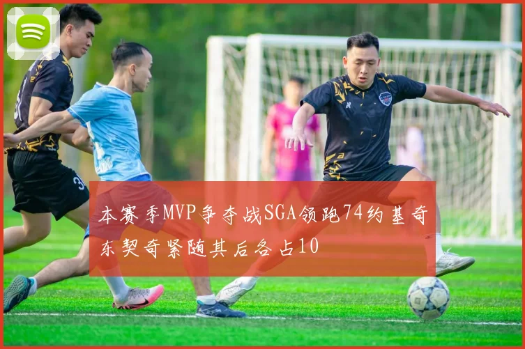 本赛季MVP争夺战SGA领跑74约基奇东契奇紧随其后各占10