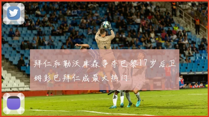 拜仁和勒沃库森争夺巴黎17岁后卫姆彭巴拜仁成最大热门