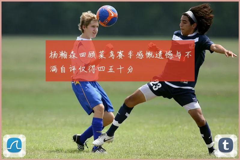 杨瀚森回顾菜鸟赛季感慨遗憾与不满自评仅得四五十分